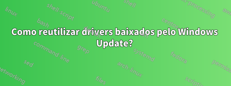 Como reutilizar drivers baixados pelo Windows Update?