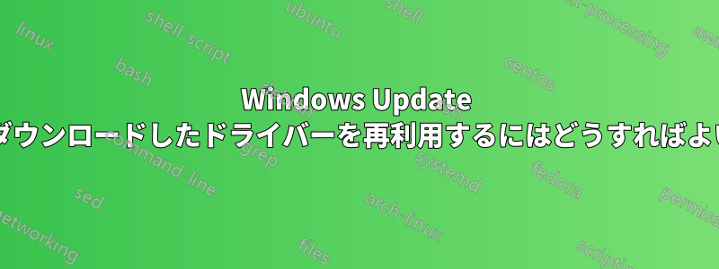 Windows Update を通じてダウンロードしたドライバーを再利用するにはどうすればよいですか?