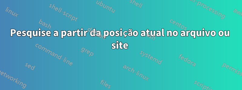 Pesquise a partir da posição atual no arquivo ou site