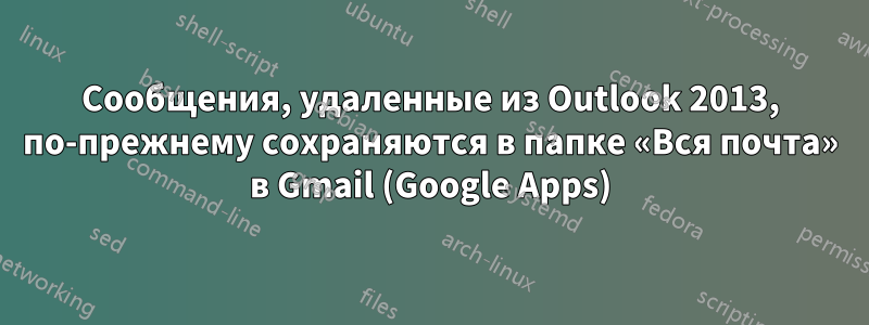 Сообщения, удаленные из Outlook 2013, по-прежнему сохраняются в папке «Вся почта» в Gmail (Google Apps)