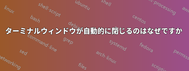ターミナルウィンドウが自動的に閉じるのはなぜですか