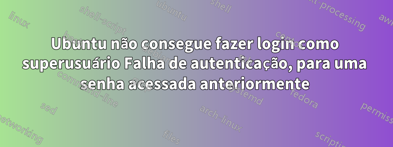Ubuntu não consegue fazer login como superusuário Falha de autenticação, para uma senha acessada anteriormente