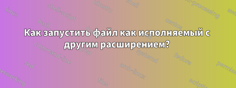 Как запустить файл как исполняемый с другим расширением?