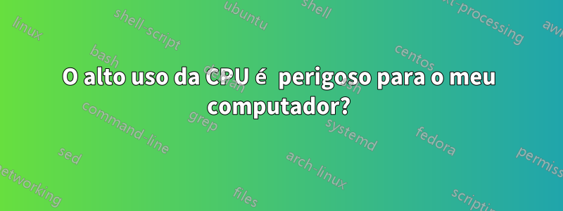 O alto uso da CPU é perigoso para o meu computador?