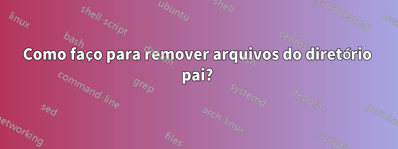 Como faço para remover arquivos do diretório pai?