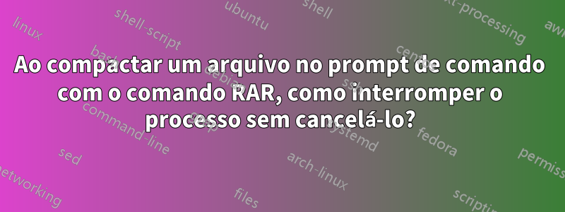 Ao compactar um arquivo no prompt de comando com o comando RAR, como interromper o processo sem cancelá-lo?