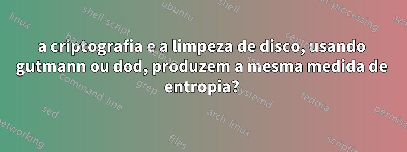 a criptografia e a limpeza de disco, usando gutmann ou dod, produzem a mesma medida de entropia?