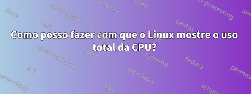 Como posso fazer com que o Linux mostre o uso total da CPU?
