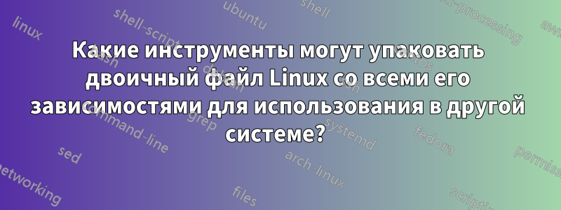 Какие инструменты могут упаковать двоичный файл Linux со всеми его зависимостями для использования в другой системе? 