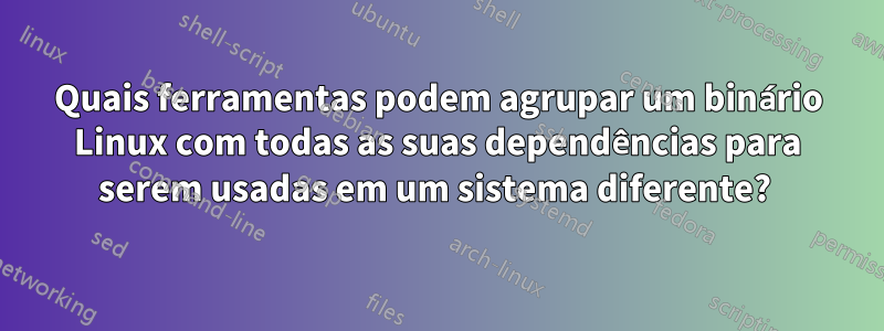 Quais ferramentas podem agrupar um binário Linux com todas as suas dependências para serem usadas em um sistema diferente? 