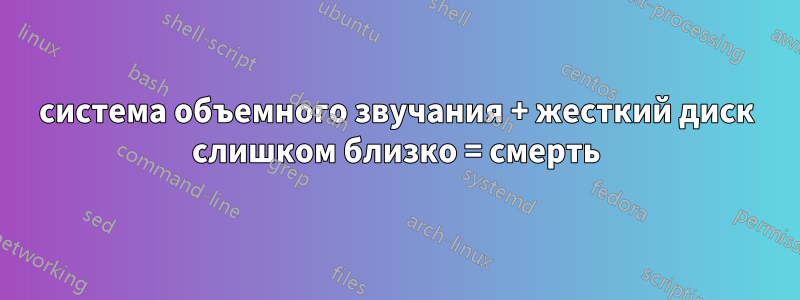 система объемного звучания + жесткий диск слишком близко = смерть