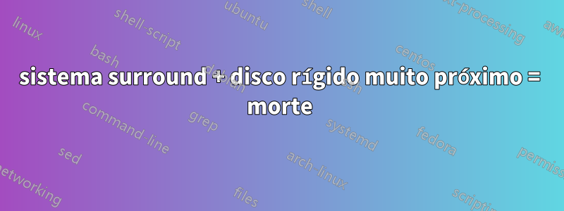 sistema surround + disco rígido muito próximo = morte