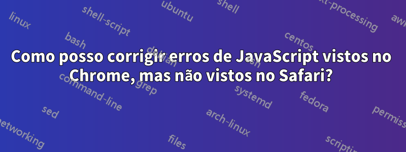 Como posso corrigir erros de JavaScript vistos no Chrome, mas não vistos no Safari?