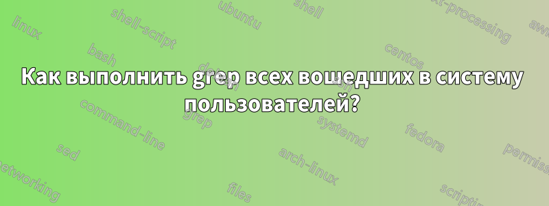 Как выполнить grep всех вошедших в систему пользователей?