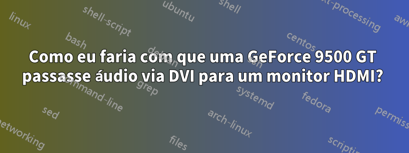Como eu faria com que uma GeForce 9500 GT passasse áudio via DVI para um monitor HDMI?
