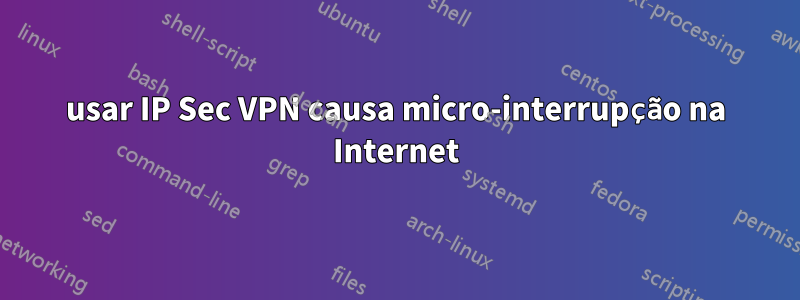 usar IP Sec VPN causa micro-interrupção na Internet