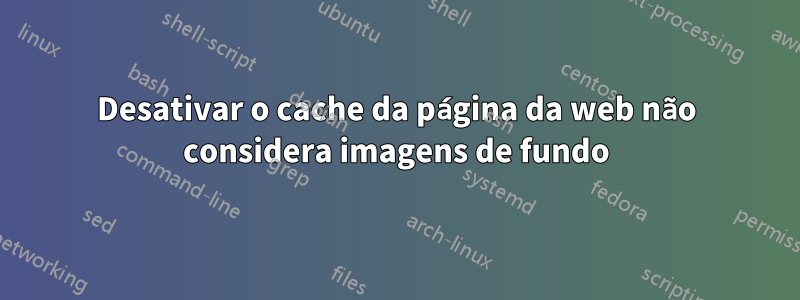 Desativar o cache da página da web não considera imagens de fundo