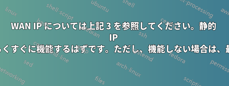 WAN IP については上記 3 を参照してください。静的 IP をお持ちの場合は、おそらくすぐに機能するはずです。ただし、機能しない場合は、最後までお読みください。