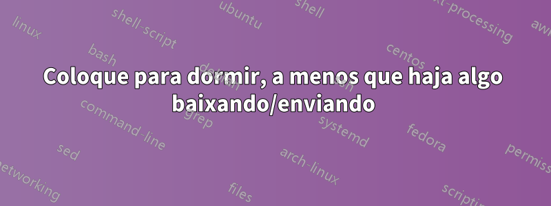 Coloque para dormir, a menos que haja algo baixando/enviando