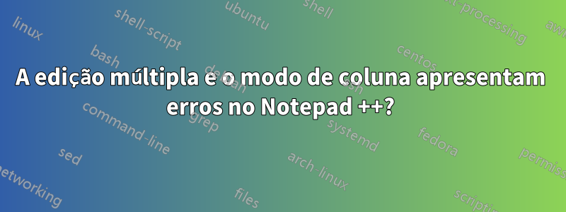 A edição múltipla e o modo de coluna apresentam erros no Notepad ++?