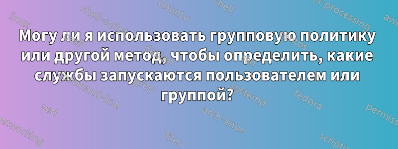 Могу ли я использовать групповую политику или другой метод, чтобы определить, какие службы запускаются пользователем или группой?