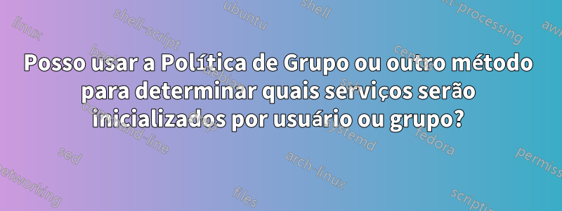 Posso usar a Política de Grupo ou outro método para determinar quais serviços serão inicializados por usuário ou grupo?