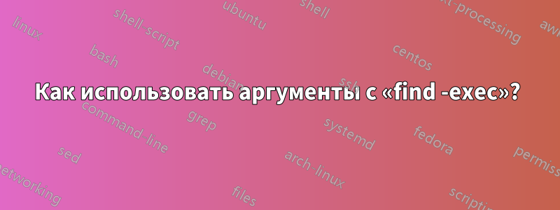 Как использовать аргументы с «find -exec»?