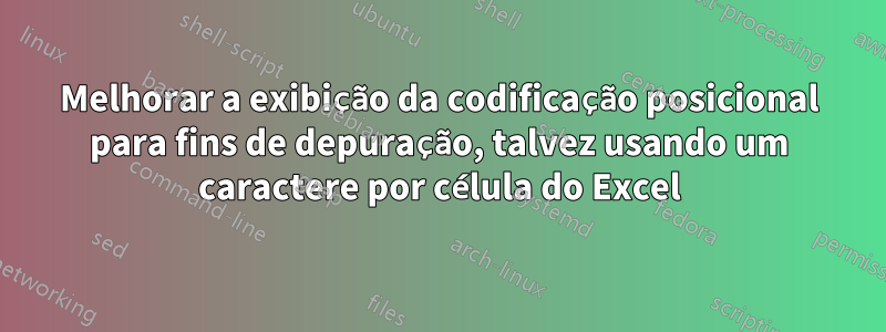 Melhorar a exibição da codificação posicional para fins de depuração, talvez usando um caractere por célula do Excel