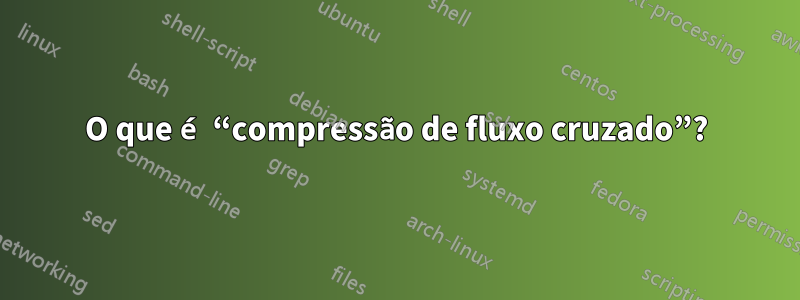 O que é “compressão de fluxo cruzado”?