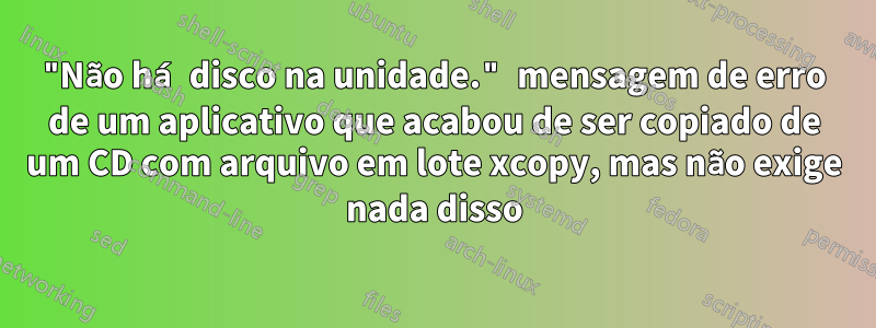 "Não há disco na unidade." mensagem de erro de um aplicativo que acabou de ser copiado de um CD com arquivo em lote xcopy, mas não exige nada disso