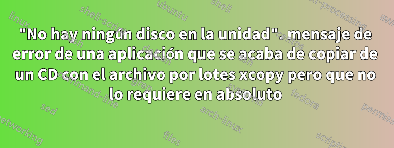 "No hay ningún disco en la unidad". mensaje de error de una aplicación que se acaba de copiar de un CD con el archivo por lotes xcopy pero que no lo requiere en absoluto