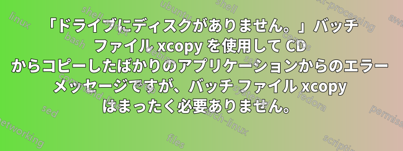 「ドライブにディスクがありません。」バッチ ファイル xcopy を使用して CD からコピーしたばかりのアプリケーションからのエラー メッセージですが、バッチ ファイル xcopy はまったく必要ありません。