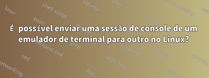 É possível enviar uma sessão de console de um emulador de terminal para outro no Linux?