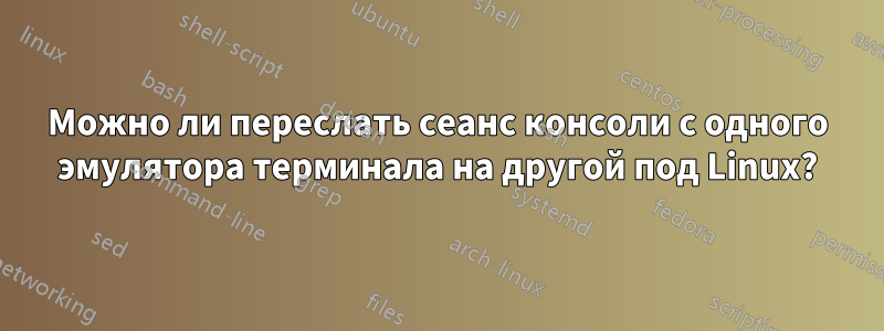 Можно ли переслать сеанс консоли с одного эмулятора терминала на другой под Linux?