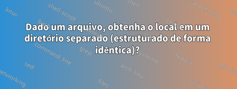 Dado um arquivo, obtenha o local em um diretório separado (estruturado de forma idêntica)?