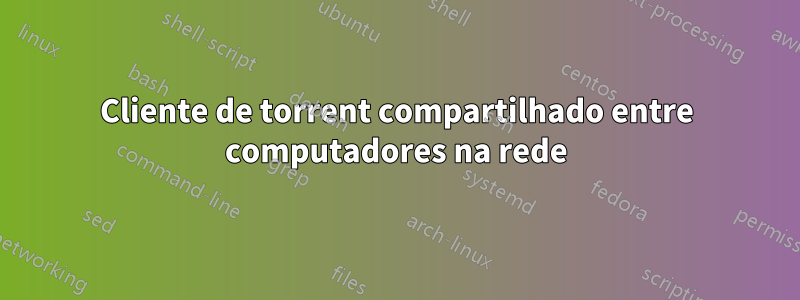 Cliente de torrent compartilhado entre computadores na rede