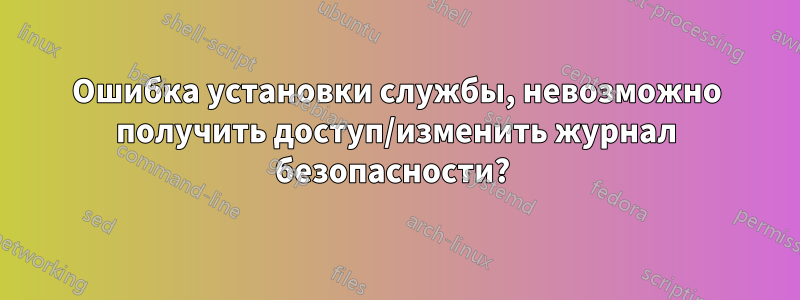 Ошибка установки службы, невозможно получить доступ/изменить журнал безопасности? 