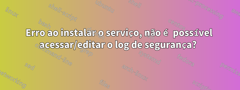 Erro ao instalar o serviço, não é possível acessar/editar o log de segurança? 