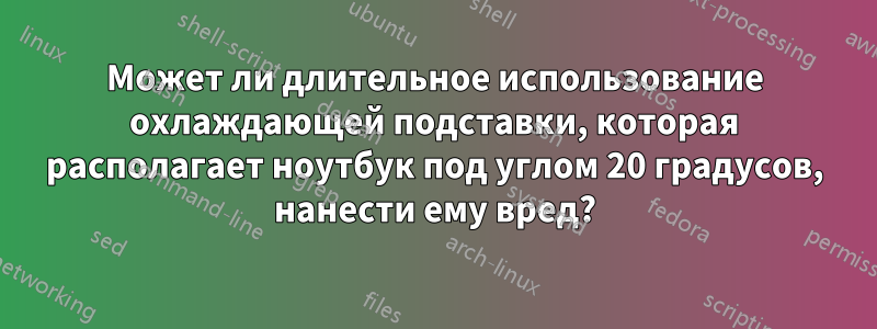 Может ли длительное использование охлаждающей подставки, которая располагает ноутбук под углом 20 градусов, нанести ему вред?