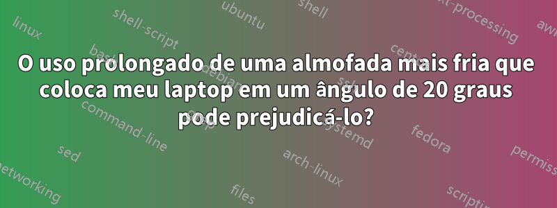 O uso prolongado de uma almofada mais fria que coloca meu laptop em um ângulo de 20 graus pode prejudicá-lo?