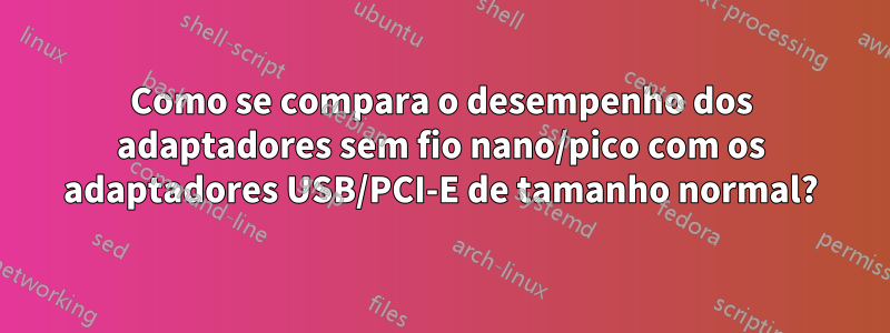 Como se compara o desempenho dos adaptadores sem fio nano/pico com os adaptadores USB/PCI-E de tamanho normal?