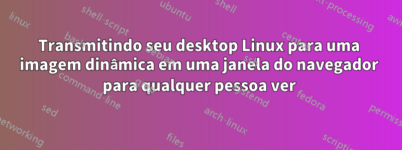 Transmitindo seu desktop Linux para uma imagem dinâmica em uma janela do navegador para qualquer pessoa ver