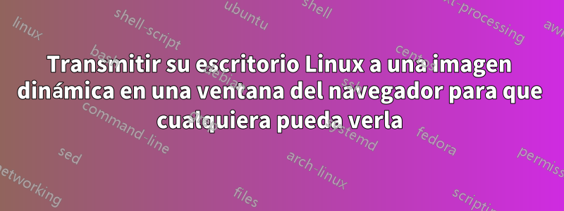 Transmitir su escritorio Linux a una imagen dinámica en una ventana del navegador para que cualquiera pueda verla