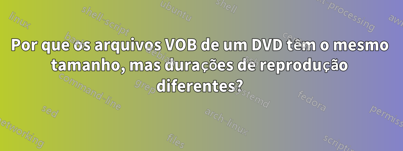 Por que os arquivos VOB de um DVD têm o mesmo tamanho, mas durações de reprodução diferentes?