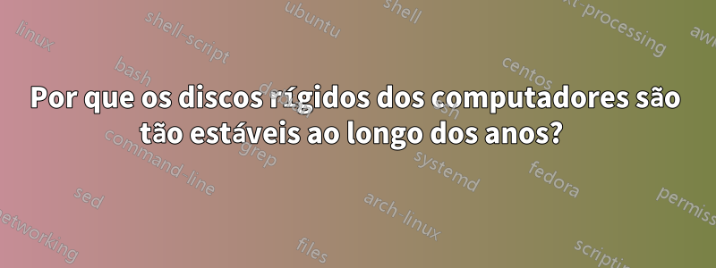 Por que os discos rígidos dos computadores são tão estáveis ​​ao longo dos anos? 