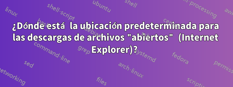 ¿Dónde está la ubicación predeterminada para las descargas de archivos "abiertos" (Internet Explorer)? 