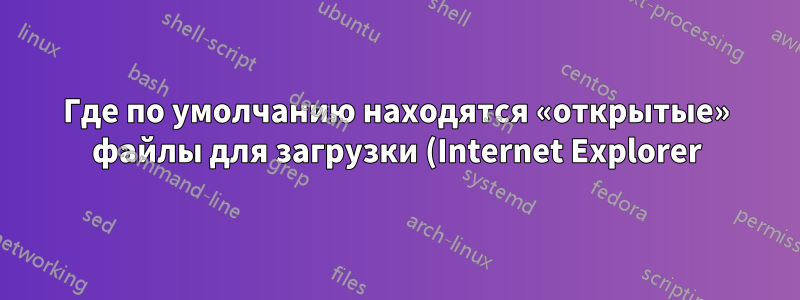 Где по умолчанию находятся «открытые» файлы для загрузки (Internet Explorer)?