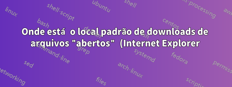 Onde está o local padrão de downloads de arquivos "abertos" (Internet Explorer)?