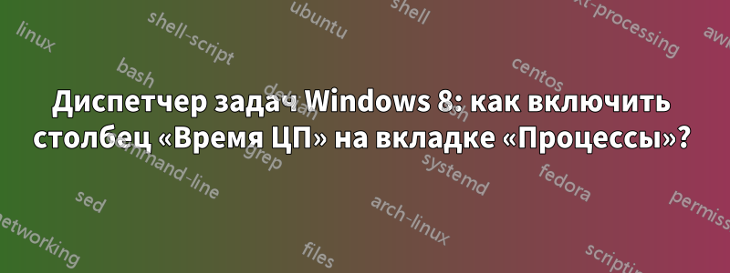 Диспетчер задач Windows 8: как включить столбец «Время ЦП» на вкладке «Процессы»?