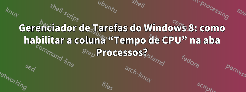 Gerenciador de Tarefas do Windows 8: como habilitar a coluna “Tempo de CPU” na aba Processos?